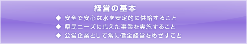 経営の基本1.安全で安心な水を安定的に供給すること2.県民ニーズに応えた事業を実施すること。3.公営企業として常に健全経営をめざすこと