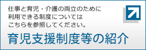 仕事と育児・介護の両立のために利用できる制度については、こちらを参照してください。育児支援制度等の紹介