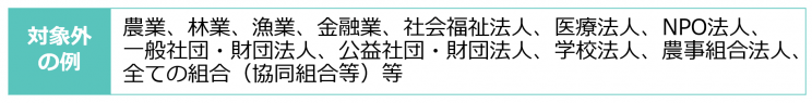 対象外の例 農業、林業、金融業、社会福祉法人、医療法人、NPO法人、一般社団・財団法人、公益社団・財団法人、学校法人、組合など